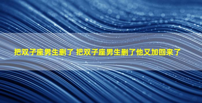 把双子座男生删了 把双子座男生删了他又加回来了